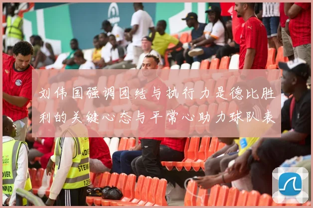 刘伟国强调团结与执行力是德比胜利的关键心态与平常心助力球队表现